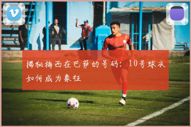 揭秘梅西在巴萨的号码：10号球衣如何成为象征