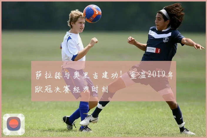 萨拉赫与奥里吉建功！重温2019年欧冠决赛经典时刻