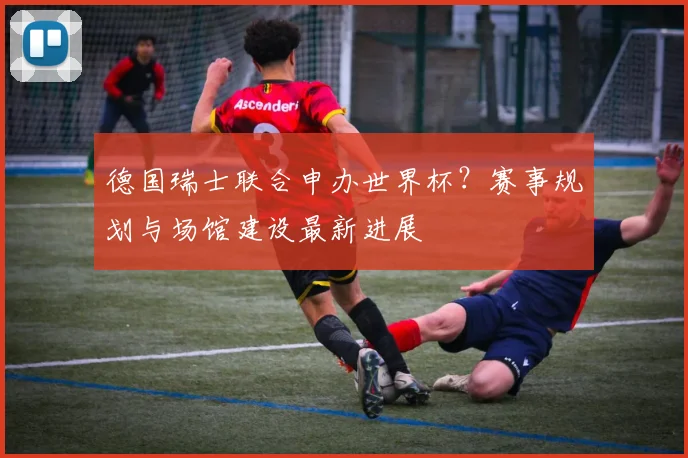 德国瑞士联合申办世界杯？赛事规划与场馆建设最新进展