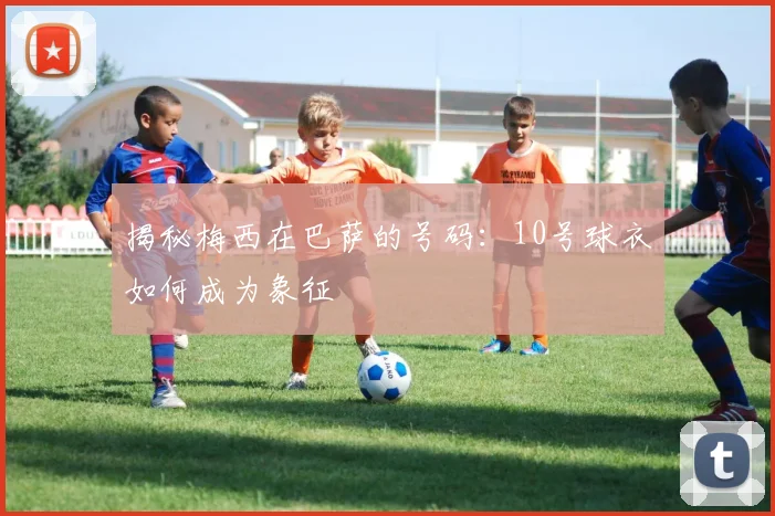 揭秘梅西在巴萨的号码：10号球衣如何成为象征