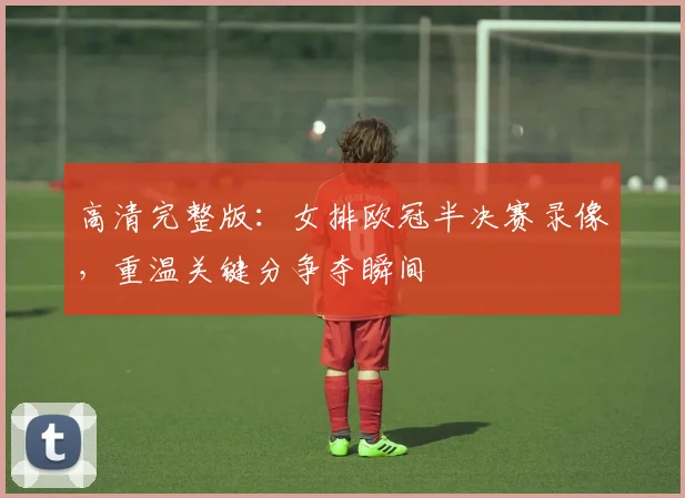 高清完整版：女排欧冠半决赛录像，重温关键分争夺瞬间