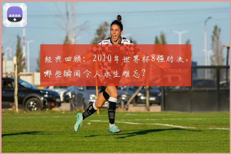 经典回顾：2010年世界杯8强对决，哪些瞬间令人永生难忘？