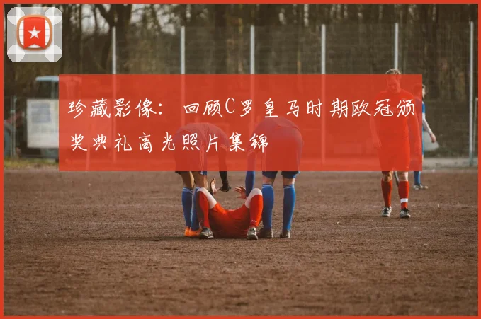 珍藏影像：回顾C罗皇马时期欧冠颁奖典礼高光照片集锦