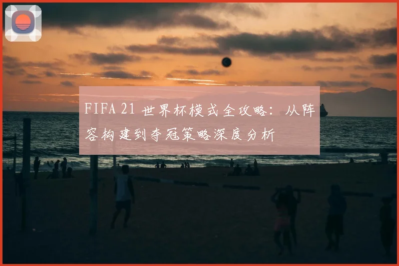 FIFA 21 世界杯模式全攻略：从阵容构建到夺冠策略深度分析