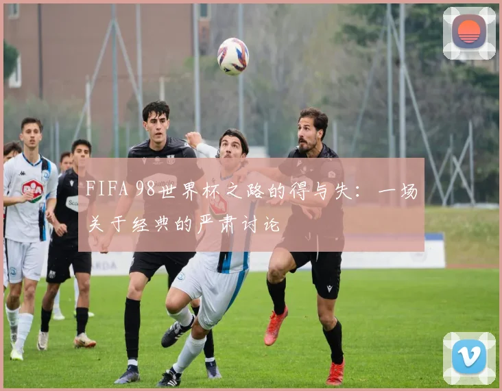 FIFA 98世界杯之路的得与失:一场关于经典的严肃讨论