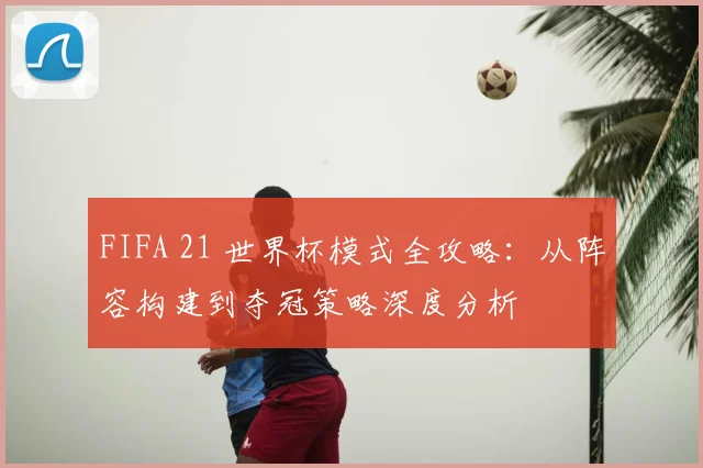 FIFA 21 世界杯模式全攻略：从阵容构建到夺冠策略深度分析