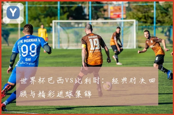 世界杯巴西vs比利时：经典对决回顾与精彩进球集锦
