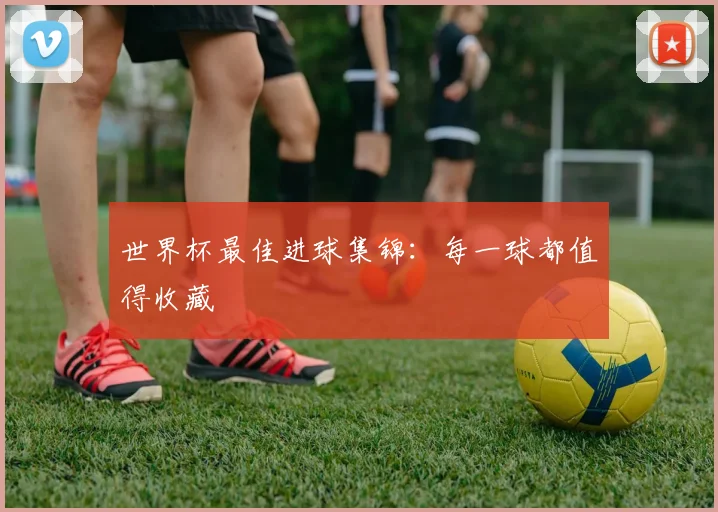 世界杯最佳进球集锦：每一球都值得收藏