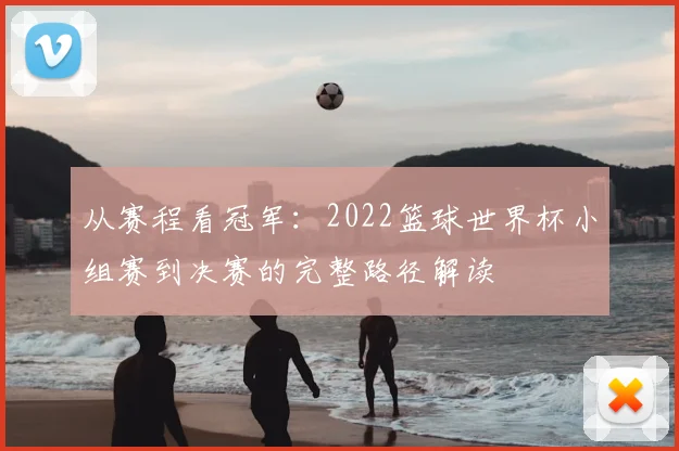 从赛程看冠军：2022篮球世界杯小组赛到决赛的完整路径解读