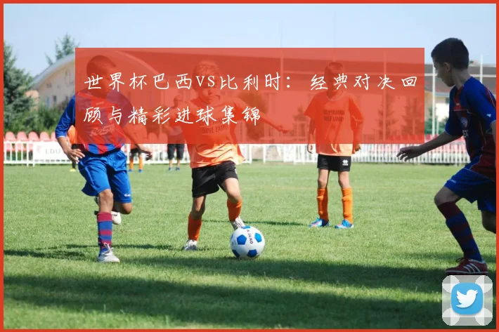 世界杯巴西vs比利时：经典对决回顾与精彩进球集锦